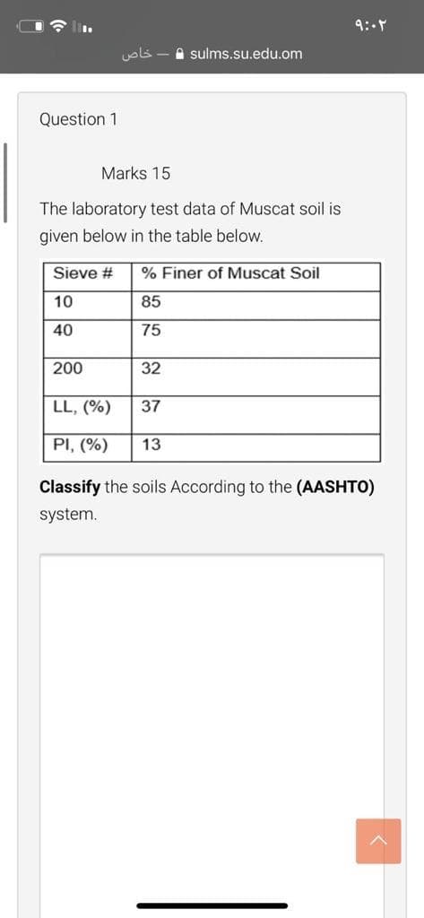 I lin.
9:-
A sulms.su.edu.om
Question 1
Marks 15
The laboratory test data of Muscat soil is
given below in the table below.
Sieve #
% Finer of Muscat Soil
10
85
40
75
200
32
LL, (%)
37
PI, (%)
13
Classify the soils According to the (AASHTO)
system.
