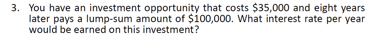 3. You have an investment opportunity that costs $35,000 and eight years
later pays a lump-sum amount of $100,000. What interest rate per year
would be earned on this investment?