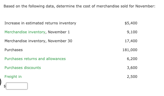 Based on the following data, determine the cost of merchandise sold for November:
Increase in estimated returns inventory
$5,400
Merchandise inventory, November 1
9,100
Merchandise inventory, November 30
17,400
Purchases
181,000
Purchases returns and allowances
6,200
Purchases discounts
3,600
Freight in
2,500
