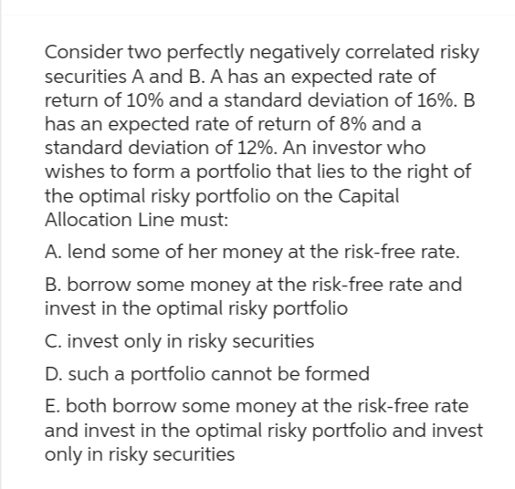 Consider two perfectly negatively correlated risky
securities A and B. A has an expected rate of
return of 10% and a standard deviation of 16%. B
has an expected rate of return of 8% and a
standard deviation of 12%. An investor who
wishes to form a portfolio that lies to the right of
the optimal risky portfolio on the Capital
Allocation Line must:
A. lend some of her money at the risk-free rate.
B. borrow some money at the risk-free rate and
invest in the optimal risky portfolio
C. invest only in risky securities
D. such a portfolio cannot be formed
E. both borrow some money at the risk-free rate
and invest in the optimal risky portfolio and invest
only in risky securities