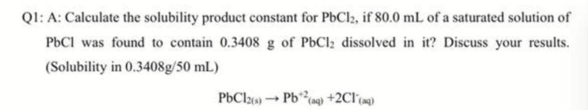 Ql: A: Calculate the solubility product constant for PbCl2, if 80.0 mL of a saturated solution of
PBCI was found to contain 0.3408 g of PbCl; dissolved in it? Discuss your results.
(Solubility in 0.3408g/50 mL)
PbClzs) → Pb(ng) +2Cl (ag)
(aq)
