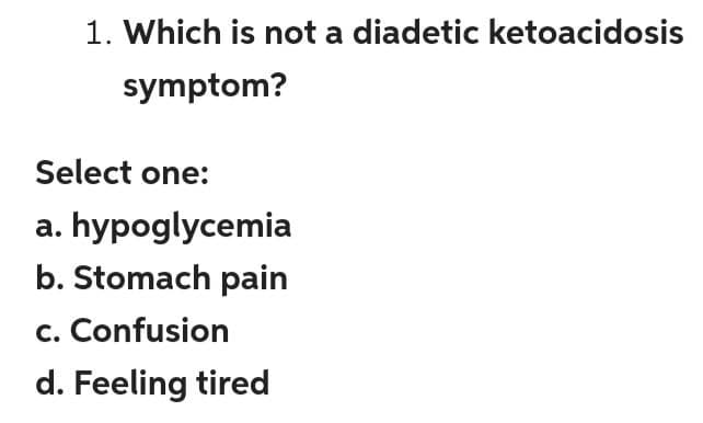 1. Which is not a diadetic ketoacidosis
symptom?
Select one:
a. hypoglycemia
b. Stomach pain
c. Confusion
d. Feeling tired
