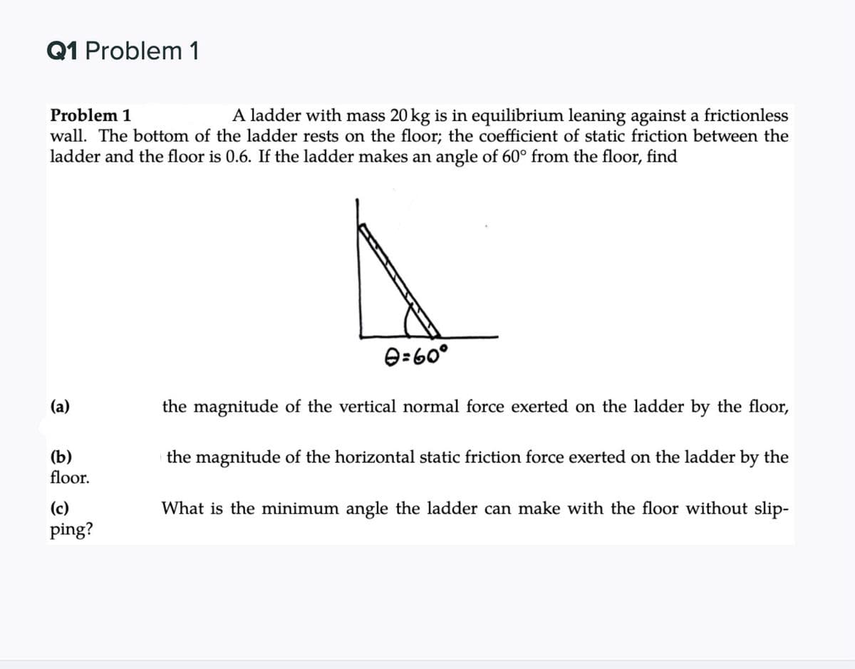 Q1 Problem 1
Problem 1
A ladder with mass 20 kg is in equilibrium leaning against a frictionless
wall. The bottom of the ladder rests on the floor; the coefficient of static friction between the
ladder and the floor is 0.6. If the ladder makes an angle of 60° from the floor, find
e=60°
(a)
the magnitude of the vertical normal force exerted on the ladder by the floor,
(b)
floor.
the magnitude of the horizontal static friction force exerted on the ladder by the
(c)
What is the minimum angle the ladder can make with the floor without slip-
ping?
