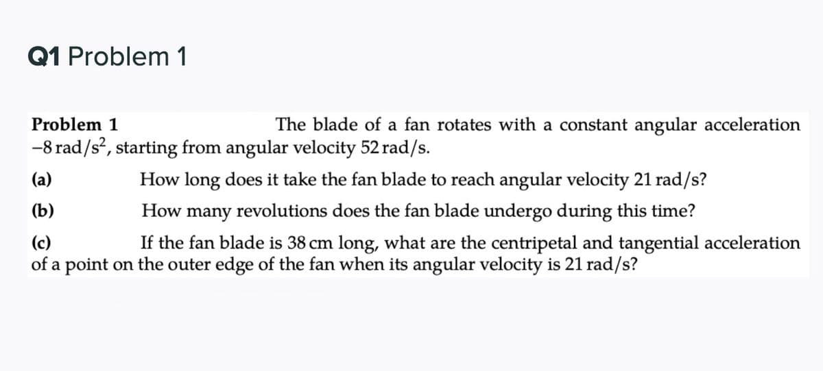 Q1 Problem 1
Problem 1
The blade of a fan rotates with a constant angular acceleration
-8 rad/s?, starting from angular velocity 52 rad/s.
(a)
How long does it take the fan blade to reach angular velocity 21 rad/s?
(b)
How many revolutions does the fan blade undergo during this time?
(c)
If the fan blade is 38 cm long, what are the centripetal and tangential acceleration
of a point on the outer edge of the fan when its angular velocity is 21 rad/s?
