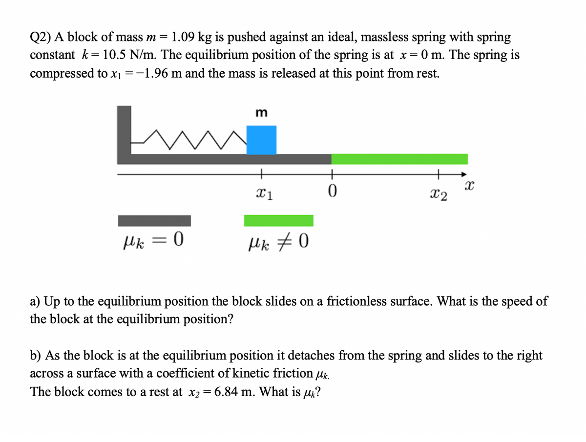 Q2) A block of mass m
1.09 kg is pushed against an ideal, massless spring with spring
constant k= 10.5 N/m. The equilibrium position of the spring is at x= 0 m. The spring is
compressed to x1 =-1.96 m and the mass is released at this point from rest.
m
+
X1
X2
Hk = 0
Hk #0
a) Up to the equilibrium position the block slides on a frictionless surface. What is the speed of
the block at the equilibrium position?
b) As the block is at the equilibrium position it detaches from the spring and slides to the right
across a surface with a coefficient of kinetic friction uk.
The block comes to a rest at x2
6.84 m. What is uk?
