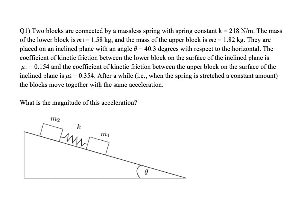 Q1) Two blocks are connected by a massless spring with spring constant k = 218 N/m. The mass
of the lower block is m1= 1.58 kg, and the mass of the upper block is m2 =1.82 kg. They are
placed on an inclined plane with an angle 0 = 40.3 degrees with respect to the horizontal. The
coefficient of kinetic friction between the lower block on the surface of the inclined plane is
µi = 0.154 and the coefficient of kinetic friction between the upper block on the surface of the
inclined plane is u2 = 0.354. After a while (i.e., when the spring is stretched a constant amount)
the blocks move together with the same acceleration.
What is the magnitude of this acceleration?
m2
k
