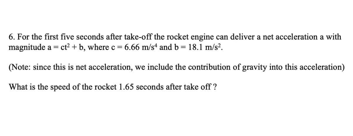6. For the first five seconds after take-off the rocket engine can deliver a net acceleration a with
magnitude a
ct2 + b, where c= 6.66 m/sª and b = 18.1 m/s?.
(Note: since this is net acceleration, we include the contribution of gravity into this acceleration)
What is the speed of the rocket 1.65 seconds after take off ?
