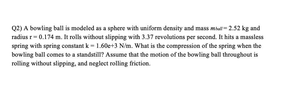 Q2) A bowling ball is modeled as a sphere with uniform density and mass mball= 2.52 kg and
radius r= 0.174 m. It rolls without slipping with 3.37 revolutions per second. It hits a massless
spring with spring constant k = 1.60e+3 N/m. What is the compression of the spring when the
bowling ball comes to a standstill? Assume that the motion of the bowling ball throughout is
rolling without slipping, and neglect rolling friction.
