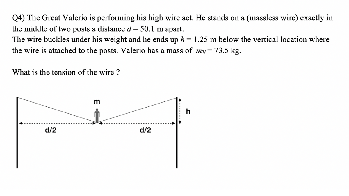 Q4) The Great Valerio is performing his high wire act. He stands on a (massless wire) exactly in
the middle of two posts a distance d = 50.1 m apart.
The wire buckles under his weight and he ends up h = 1.25 m below the vertical location where
%3D
the wire is attached to the posts. Valerio has a mass of my=
= 73.5 kg.
What is the tension of the wire ?
h
d/2
d/2
E

