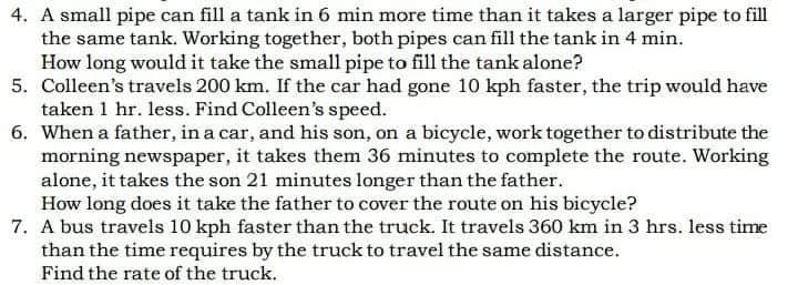 4. A small pipe can fill a tank in 6 min more time than it takes a larger pipe to fill
the same tank. Working together, both pipes can fill the tank in 4 min.
How long would it take the small pipe to fill the tank alone?
5. Colleen's travels 200 km. If the car had gone 10 kph faster, the trip would have
taken 1 hr. less. Find Colleen's speed.
6. When a father, in a car, and his son, on a bicycle, work together to distribute the
morning newspaper, it takes them 36 minutes to complete the route. Working
alone, it takes the son 21 minutes longer than the father.
How long does it take the father to cover the route on his bicycle?
7. A bus travels 10 kph faster than the truck. It travels 360 km in 3 hrs. less time
than the time requires by the truck to travel the same distance.
Find the rate of the truck.

