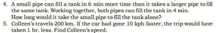 4. A small pipe can fill a tank in 6 min more time than it takes a larger pipe to fill
the same tank. Working together, both pipes can fill the tank in 4 min.
How long would it take the small pipe to fill the tank alone?
5. Colleen's travels 200 km. If the car had gone 10 kph faster, the trip would have
taken 1 hr. less. Find Colleen's speed.
