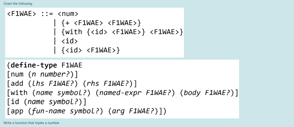 Given the following
<F1WAE> ::= <num>
| {+ <F1WAE> <F1WAE>}
| {with {<id> <F1WAE>} <F1WAE>}
| <id>
| {<id> <F1WAE>}
|(define-type F1WAE
[num (n number?)]
[add (Lhs F1WAE?) (rhs F1WAE?)]
[with (name symbol?) (named-expr F1WAE?) (body F1WAE?)]
[id (name symbol?)]
[app (fun-name symbol?) (arg F1WAE?)])
Write a function that triples a number
