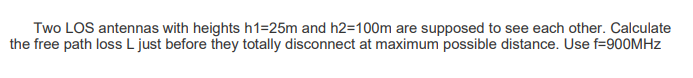 Two LOS antennas with heights h1=25m and h2=100m are supposed to see each other. Calculate
the free path loss L just before they totally disconnect at maximum possible distance. Use f=900MHZ
