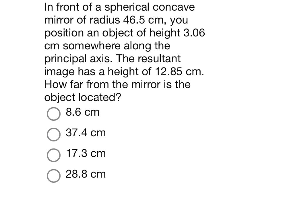 In front of a spherical concave
mirror of radius 46.5 cm, you
position an object of height 3.06
cm somewhere along the
principal axis. The resultant
image has a height of 12.85 cm.
How far from the mirror is the
object located?
8.6 cm
37.4 cm
17.3 cm
28.8 cm