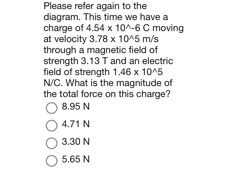 Please refer again to the
diagram. This time we have a
charge of 4.54 x 10^-6 C moving
at velocity 3.78 x 10^5 m/s
through a magnetic field of
strength 3.13 T and an electric
field of strength 1.46 x 10^5
N/C. What is the magnitude of
the total force on this charge?
8.95 N
4.71 N
3.30 N
5.65 N