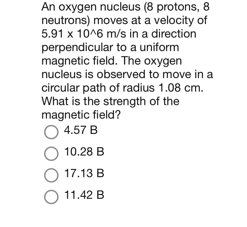 An oxygen nucleus (8 protons, 8
neutrons) moves at a velocity of
5.91 x 10^6 m/s in a direction
perpendicular to a uniform
magnetic field. The oxygen
nucleus is observed to move in a
circular path of radius 1.08 cm.
What is the strength of the
magnetic field?
O 4.57 B
O 10.28 B
O 17.13 B
O 11.42 B