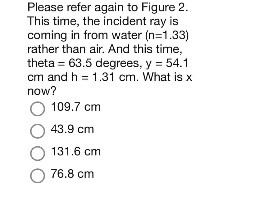 Please refer again to Figure 2.
This time, the incident ray is
coming in from water (n=1.33)
rather than air. And this time,
theta = 63.5 degrees, y = 54.1
cm and h = 1.31 cm. What is x
now?
O 109.7 cm
O 43.9 cm
O 131.6 cm
O 76.8 cm