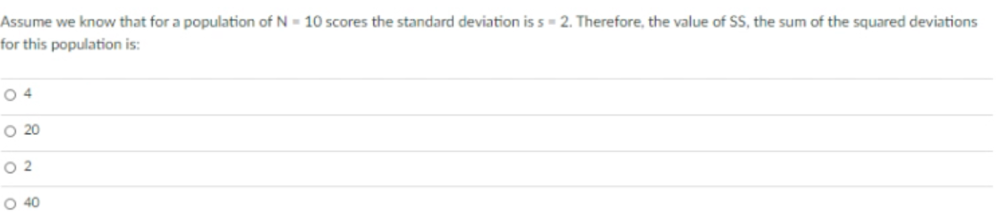 Assume we know that for a population of N - 10 scores the standard deviation is s= 2. Therefore, the value of SS, the sum of the squared deviations
for this population is:
O 4
O 20
O 2
O 40
