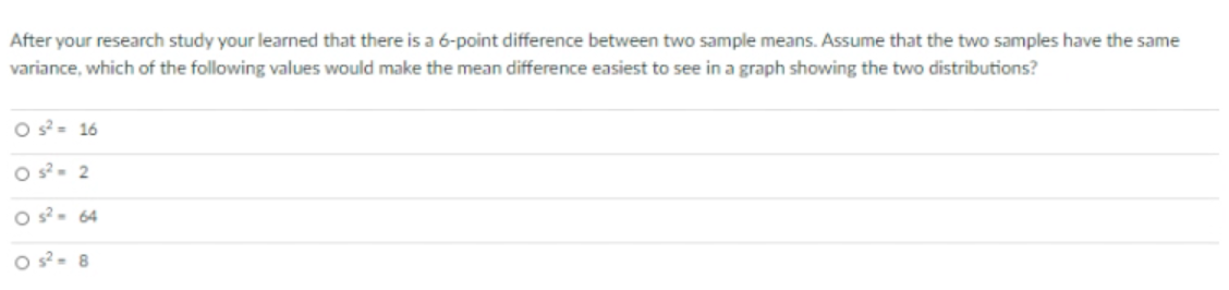 After your research study your learned that there is a 6-point difference between two sample means. Assume that the two samples have the same
variance, which of the following values would make the mean difference easiest to see in a graph showing the two distributions?
O s- 16
O s. 2
O s- 64
O s- 8
