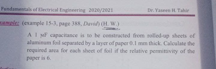 Fundamentals of Electrical Engineering 2020/2021
Dr. Yaseen H. Tahir
xample: (example 15-3, page 388, David) (H. W.)
A1 MF capacitance is to be constructed from rolled-up sheets of
aluminum foil separated by a layer of paper 0.1l mm thick. Calculate the
required area for each sheet of foil if the relative permittivity of the
paper is 6.
