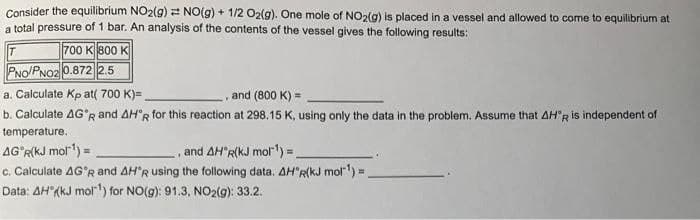 Consider the equilibrium NO2(g) 2 NO(g) + 1/2 O2(g). One mole of NO2(g) is placed in a vessel and allowed to come to equilibrium at
a total pressure of 1 bar. An analysis of the contents of the vessel gives the following results:
700 K 800 K
PNo/PNO2 0.872 2.5
a. Calculate Kp at( 700 K)=
and (800 K) =
b. Calculate AG°R and AH°R for this reaction at 298,15 K, using only the data in the problem. Assume that AH'R is independent of
temperature.
AG R(kJ mol) =
c. Calculate AG°R and AH'R using the following data. AH"R(kJ mol) =
Data: AH"(kJ molrt) for NO(g): 91.3, NO2(g): 33.2.
and AH"R(kJ mol)%3D
