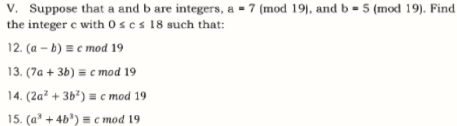 V. Suppose that a and b are integers, a = 7 (mod 19), and b = 5 (mod 19). Find
the integer c with 0 scs 18 such that:
12. (a – b) = c mod 19
13. (7а + 3b) %3 с тоd 19
14. (2а? + 3Ь?)%3с тod 19
15. (a³ + 4b³) = c mod 19
