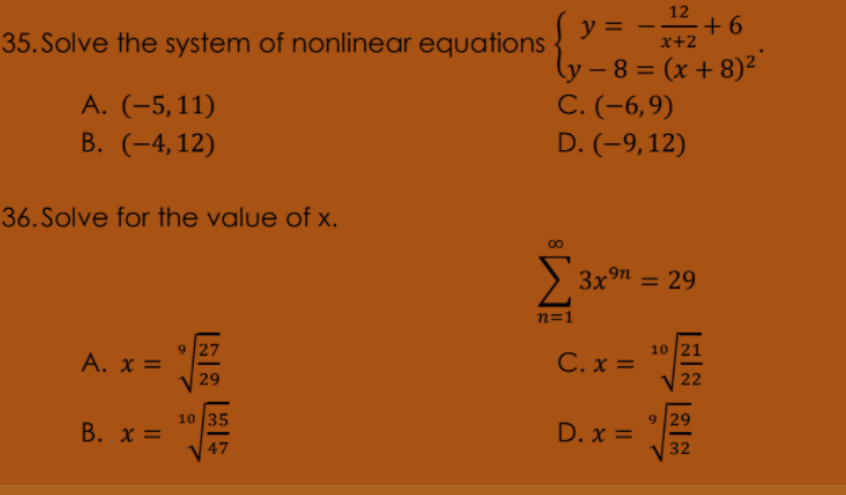 12
+ 6
x+2
y =
35. Solve the system of nonlinear equations .- o)2
(y – 8 = (x + 8)²
С. (-6,9)
-
%3D
A. (-5,11)
В. (-4,12)
D. (-9,12)
36. Solve for the value of x.
> 3x9n = 29
%3D
n=1
9 27
A. x =
C. x =
10 21
29
22
10 35
9 29
B. x =
D. x =
47
32
