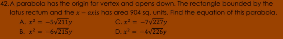 42. A parabola has the origin for vertex and opens down. The rectangle bounded by the
latus rectum and the x -
axis has area 904 sq. units. Find the equation of this parabola.
A. x² = -5/211y
B. x² = -6v215y
C. x? = -7/227y
D. x? = -4/226y
%3D
%3D
