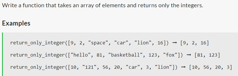 Write a function that takes an array of elements and returns only the integers.
Examples
return_only_integer([9, 2, "space", "car", "lion", 16])
-
[9, 2, 16]
81, "basketball", 123, "fox"]) [81, 123]
return_only_integer(["hello",
return_only_integer([10, "121", 56, 20, "car", 3, "lion"])
[10, 56, 20, 3]