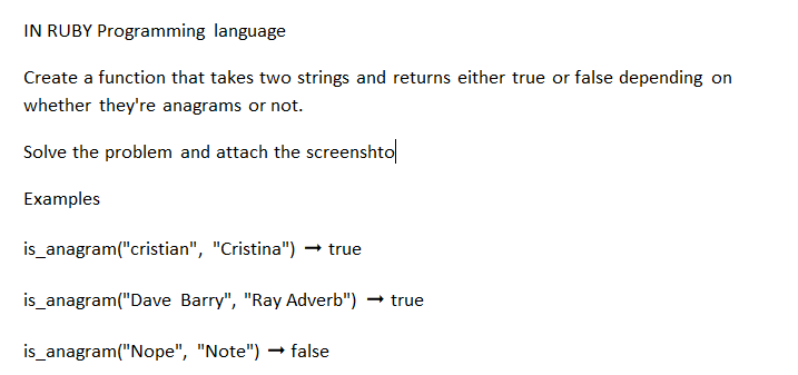 IN RUBY Programming language
Create a function that takes two strings and returns either true or false depending on
whether they're anagrams or not.
Solve the problem and attach the screenshto
Examples
is_anagram("cristian", "Cristina") → true
is_anagram("Dave Barry", "Ray Adverb")
is_anagram("Nope", "Note") → false
→ true