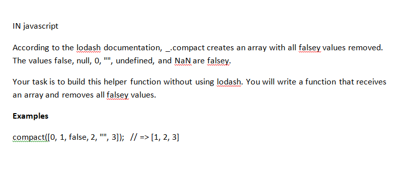 IN javascript
According to the lodash documentation, _.compact creates an array with all falsey values removed.
The values false, null, 0, "", undefined, and NaN are falsey.
Your task is to build this helper function without using lodash. You will write a function that receives
an array and removes all falsey values.
Examples
compact([0, 1, false, 2, "", 3]); // => [1, 2, 3]