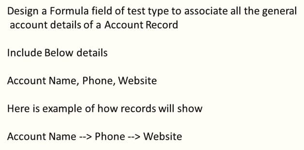Design a Formula field of test type to associate all the general
account details of a Account Record
Include Below details
Account Name, Phone, Website
Here is example of how records will show
Account Name --> Phone --> Website
