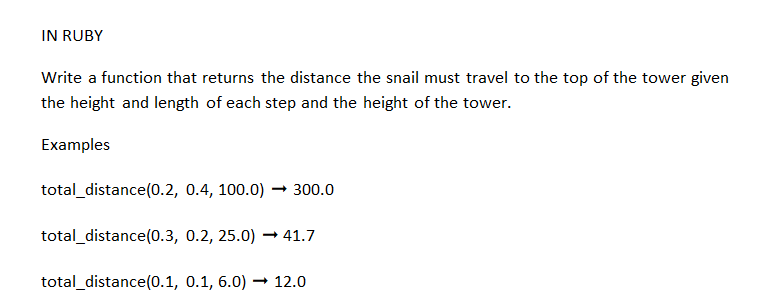 IN RUBY
Write a function that returns the distance the snail must travel to the top of the tower given
the height and length of each step and the height of the tower.
Examples
total_distance(0.2, 0.4, 100.0) → 300.0
total_distance(0.3, 0.2, 25.0)→ 41.7
total_distance (0.1, 0.1, 6.0)
→ 12.0