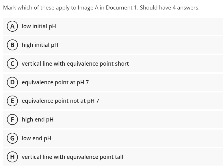 Mark which of these apply to Image A in Document 1. Should have 4 answers.
(A) low initial pH
B) high initial pH
vertical line with equivalence point short
D
equivalence point at pH 7
E) equivalence point not at pH 7
F) high end pH
G low end pH
vertical line with equivalence point tall
