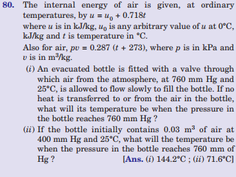 80. The internal energy of air is given, at ordinary
temperatures, by u = u, + 0.718t
where u is in kJ/kg, u, is any arbitrary value of u at 0°C,
kJ/kg and t is temperature in °C.
Also for air, pu = 0.287 (t + 273), where p is in kPa and
v is in m/kg.
(i) An evacuated bottle is fitted with a valve through
which air from the atmosphere, at 760 mm Hg and
25°C, is allowed to flow slowly to fill the bottle. If no
heat is transferred to or from the air in the bottle,
what will its temperature be when the pressure in
the bottle reaches 760 mm Hg ?
(ii) If the bottle initially contains 0.03 m3 of air at
400 mm Hg and 25°C, what will the temperature be
when the pressure in the bottle reaches 760 mm of
Hg ?
[Ans. (i) 144.2°C ; (ii) 71.6°C]
