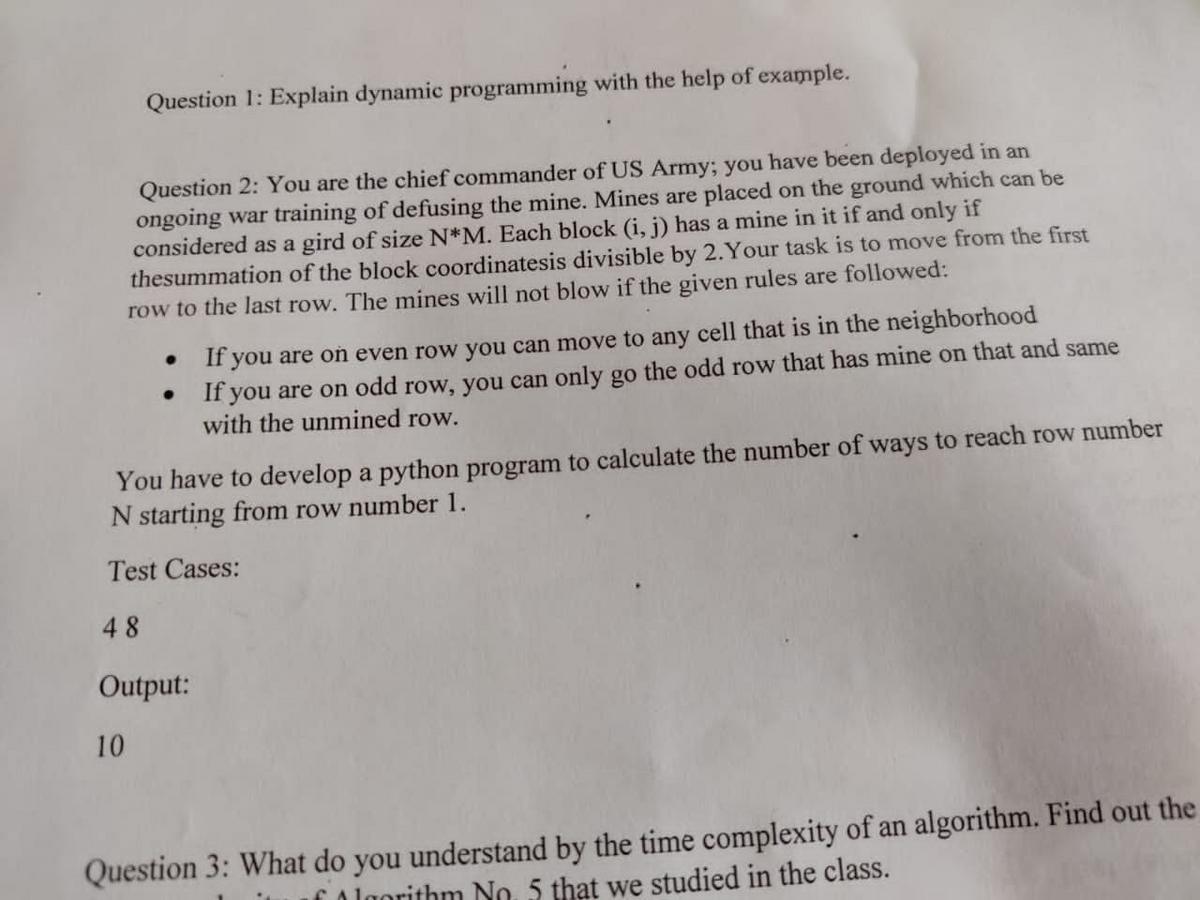 Question 1: Explain dynamic programming with the help of example.
Question 2: You are the chief commander of US Army; you have been deployed in an
ongoing war training of defusing the mine. Mines are placed on the ground which can be
considered as a gird of size N*M. Each block (i, j) has a mine in it if and only if
thesummation of the block coordinatesis divisible by 2.Your task is to move from the first
row to the last row. The mines will not blow if the given rules are followed:
If you are on even row you can move to any cell that is in the neighborhood
If you are on odd row, you can only go the odd row that has mine on that and same
with the unmined row.
You have to develop a python program to calculate the number of ways to reach row number
N starting from row number 1.
Test Cases:
48
Output:
10
Question 3: What do you understand by the time complexity of an algorithm. Find out the
Algorithm No. 5 that we studied in the class.
