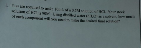 1. You
are required to make 10ml of a 0.5M solution of HCL. Your stock
solution of HCl is 90M. Using distilled water (dH-O) as a solvent, how much
of each component will you need to make the desired final solution?
