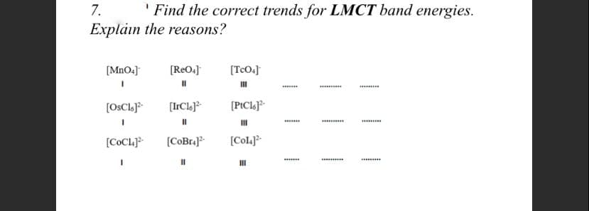 7.
Explain the reasons?
' Find the correct trends for LMCT band energies.
[MnO4]
[ReO.]
(TcO.]
II
......
[OSCL.J
[IrCle)
[PtCl]°*
[COCL
[COBra}
[Cola]?-
.........
II
