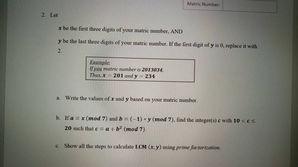 Matric Number:
2. Let
x be the first three digits of your matric number, AND
y be the last three digits of your matric number. If the first digit of y is 0, replace it with
2.
Ехатple:
If you matric number is 2013034,
Thus, x = 201 and y = 234
a. Write the values of x and y based on your matric number.
b. If a = x (mod 7) and b = (-1) + y (mod 7), find the integer(s) c with 10 <c <
20 such that c = a + b² (mod 7)
c. Show all the steps to calculate LCM (x, y) using prime factorization.
