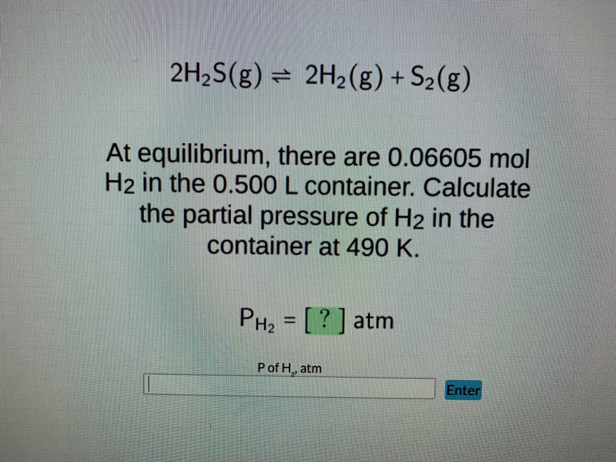 2H₂S(g) 2H₂(g) + S₂(g)
At equilibrium, there are 0.06605 mol
H2 in the 0.500 L container. Calculate
the partial pressure of H2 in the
container at 490 K.
PH₂ = [?] atm
P of H,, atm
Enter