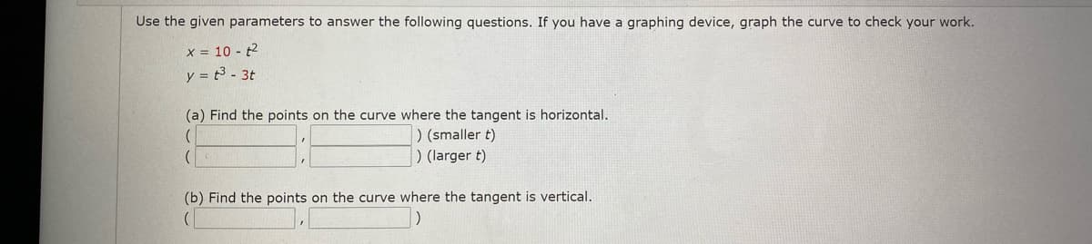 Use the given parameters to answer the following questions. If you have a graphing device, graph the curve to check your work.
x = 10 - t2
y = t3 - 3t
(a) Find the points on the curve where the tangent is horizontal.
) (smaller t)
) (larger t)
(b) Find the points on the curve where the tangent is vertical.
