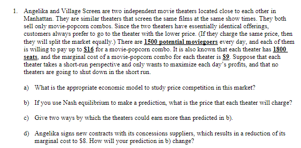 1. Angelika and Village Screen are two independent movie theaters located close to each other in
Manhattan. They are similar theaters that screen the same films at the same show times. They both
sell only movie-popcorn combos. Since the two theaters have essentially identical offerings,
customers always prefer to go to the theater with the lower price. (If they charge the same price, then
they will split the market equally.) There are 1500 potential moviegoers every day, and each of them
is willing to pay up to $16 for a movie-popcorn combo. It is also known that each theater has 1800
seats, and the marginal cost of a movie-popcorn combo for each theater is $9. Suppose that each
theater takes a short-run perspective and only wants to maximize each day's profits, and that no
theaters are going to shut down in the short run.
a) What is the appropriate economic model to study price competition in this market?
b) If you use Nash equilibrium to make a prediction, what is the price that each theater will charge?
c) Give two wvays by which the theaters could earn more than predicted in b).
d) Angelika signs new contracts with its concessions suppliers, which results in a reduction of its
marginal cost to $8. How will your prediction in b) change?
