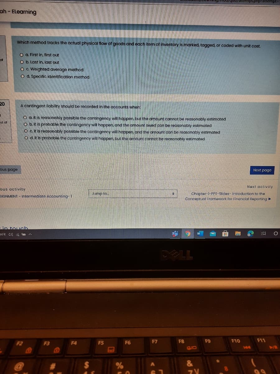 ah - ELearning
Which method tracks the actual physical flow of goods and each item of inventory is marked, tagged, or coded with unit cost.
O a. First in, first out
O b. Last in, last out
O c. Weighted average method
O d. Specific identification method
20
A contingent liability should be recorded in the accounts when:
O a. it is reasonably possible the contingency will happen, but the amount cannot be reasonably estimated
O b. it is probable the contingency will happen, and the amount owed can be reasonably estimated
O citis reasonably possible the contingency will happen, and the amount can be reasonably estimated
Od itis probable the contingency will happen, but the amount cannot be reasonably estimated
ut of
ous page
Next page
Next activity
ous activity
ump to.
Chapter-1-PPT-Slides- Introduction to the
Conceptual Framework for Financial Reporting
SIGNMENT - Intermediate ACcounting 1
-in touch
AFR 10) a A
F2
F5
F6
F7
F8
F9
F10
F11
F3
F4
GIO
144
&
