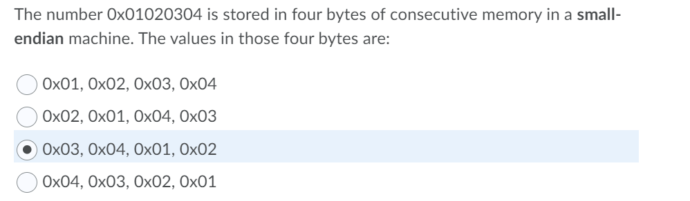 The number Ox01020304 is stored in four bytes of consecutive memory in a small-
endian machine. The values in those four bytes are:
Ох01, Ох02, 0х03, Ох04
Ох02, Ох01, Ох04, Ох03
Ох03, Ох04, Ох01, Ох02
Ох04, Ох03, Оx02, Ох01
