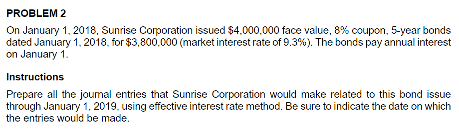 PROBLEM 2
On January 1, 2018, Sunrise Corporation issued $4,000,000 face value, 8% coupon, 5-year bonds
dated January 1, 2018, for $3,800,000 (market interest rate of 9.3%). The bonds pay annual interest
on January 1.
Instructions
Prepare all the journal entries that Sunrise Corporation would make related to this bond issue
through January 1, 2019, using effective interest rate method. Be sure to indicate the date on which
the entries would be made.