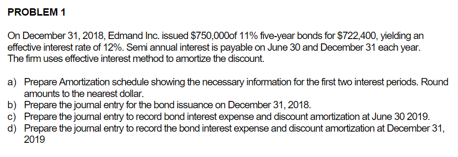 PROBLEM 1
On December 31, 2018, Edmand Inc. issued $750,000of 11% five-year bonds for $722,400, yielding an
effective interest rate of 12%. Semi annual interest is payable on June 30 and December 31 each year.
The firm uses effective interest method to amortize the discount.
a) Prepare Amortization schedule showing the necessary information for the first two interest periods. Round
amounts to the nearest dollar.
b)
Prepare the journal entry for the bond issuance on December 31, 2018.
c) Prepare the journal entry to record bond interest expense and discount amortization at June 30 2019.
d) Prepare the journal entry to record the bond interest expense and discount amortization at December 31,
2019
