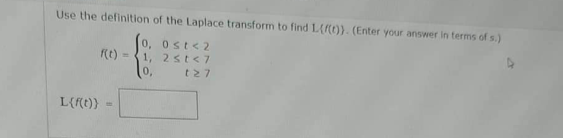 Use the definition of the Laplace transform to find L(f(t)). (Enter your answer in terms of s.)
0, 0≤t<2
1, 2 <t<7
0,
127
f(t) =
L{f(t)} =