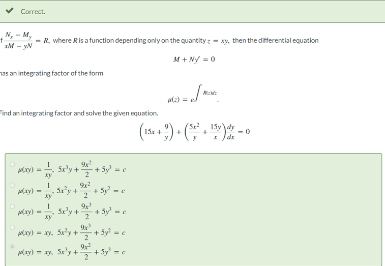 Correct.
N₂ - My
= R, where R is a function depending only on the quantity z = xy, then the differential equation
xM - YN
M + Ny' = 0
has an integrating factor of the form
Find an integrating factor and solve the given equation.
O
µ(xy)
=
μ(xy) ==
μ(xy)
5x³y +
5x²y +
5x³y +
xy
μ(xy) = xy, 5x²y +
9x²
9x²
2
μ(xy) = xy, 5x³y +
9x³
2
9x3
2
9x²
2 + 5y³ = c
+ 5y³ = c
+ 5y² = c
+5y³ = c
+ 5y² = c
=√√"
μ(z) =
R(z)dz
(15x + ²) + (5x² + 15v) dx =
dy
dx