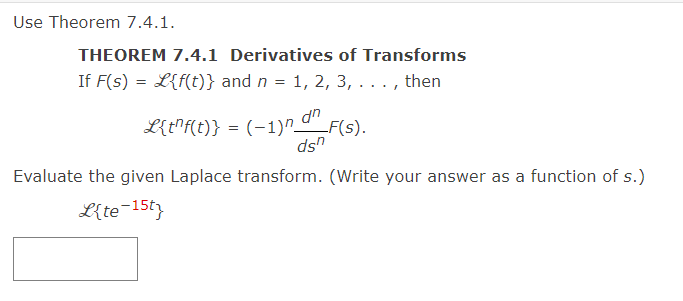 Use Theorem 7.4.1.
THEOREM 7.4.1 Derivatives of Transforms
If F(s) = L{f(t)} and n = 1, 2, 3, . . . , then
L{t^f(t)} = (−1)n d^_F(s).
dsn
Evaluate the given Laplace transform. (Write your answer as a function of s.)
L{te-15t}