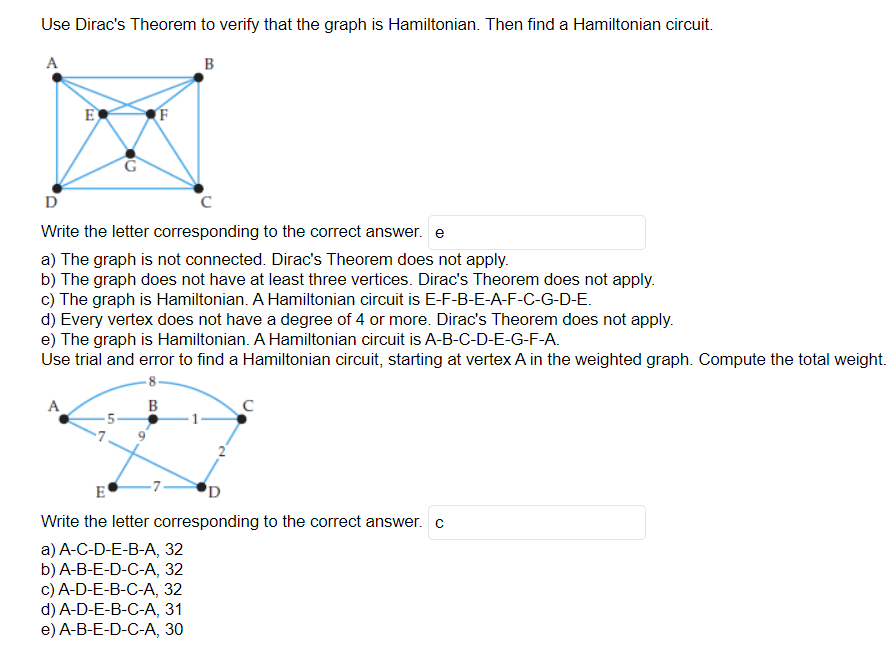 Use Dirac's Theorem to verify that the graph is Hamiltonian. Then find a Hamiltonian circuit.
A
B
E
A
(F
D
с
Write the letter corresponding to the correct answer. e
a) The graph is not connected. Dirac's Theorem does not apply.
b) The graph does not have at least three vertices. Dirac's Theorem does not apply.
c) The graph is Hamiltonian. A Hamiltonian circuit is E-F-B-E-A-F-C-G-D-E.
d) Every vertex does not have a degree of 4 or more. Dirac's Theorem does not apply.
e) The graph is Hamiltonian. A Hamiltonian circuit is A-B-C-D-E-G-F-A.
Use trial and error to find a Hamiltonian circuit, starting at vertex A in the weighted graph. Compute the total weight.
-8-
B
с
E
D
Write the letter corresponding to the correct answer. c
a) A-C-D-E-B-A, 32
b) A-B-E-D-C-A, 32
c) A-D-E-B-C-A, 32
d) A-D-E-B-C-A, 31
e) A-B-E-D-C-A, 30